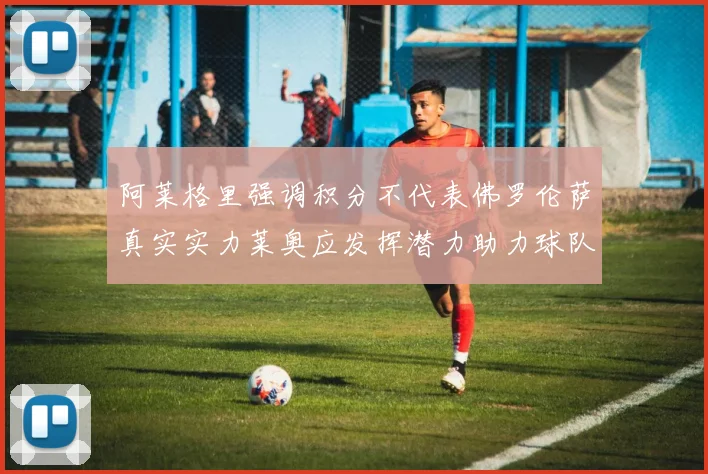 阿莱格里强调积分不代表佛罗伦萨真实实力莱奥应发挥潜力助力球队