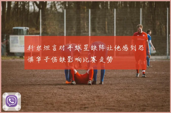 科尔坦言对手球星缺阵让他感到恐惧华子伤缺影响比赛走势