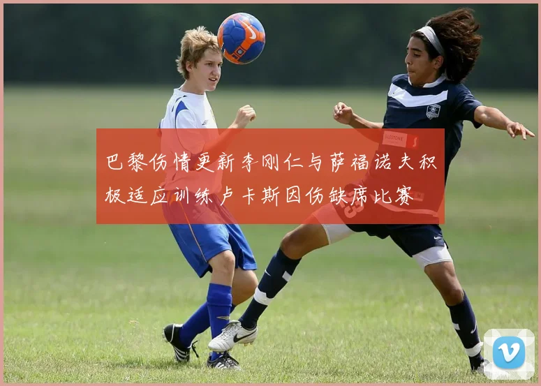 巴黎伤情更新李刚仁与萨福诺夫积极适应训练卢卡斯因伤缺席比赛