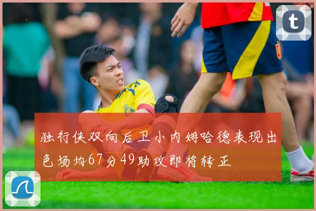 独行侠双向后卫小内姆哈德表现出色场均67分49助攻即将转正