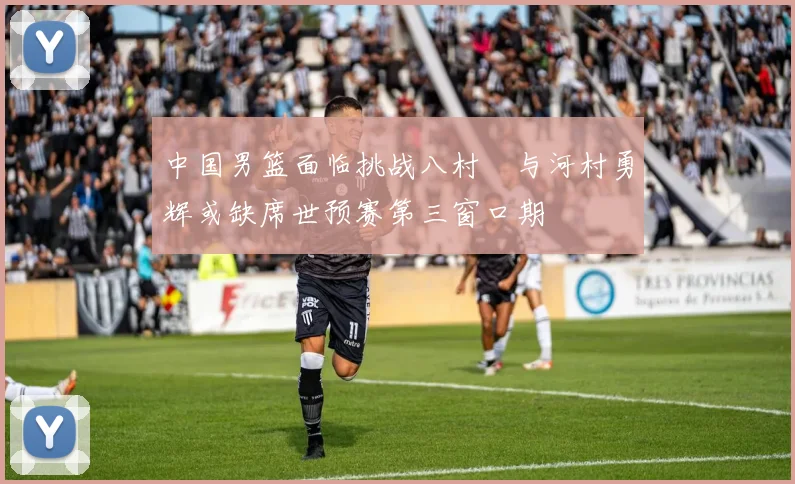 中国男篮面临挑战八村塁与河村勇辉或缺席世预赛第三窗口期