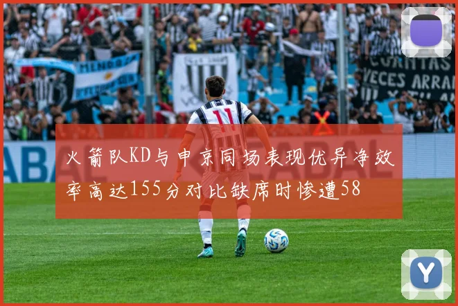 火箭队KD与申京同场表现优异净效率高达155分对比缺席时惨遭58