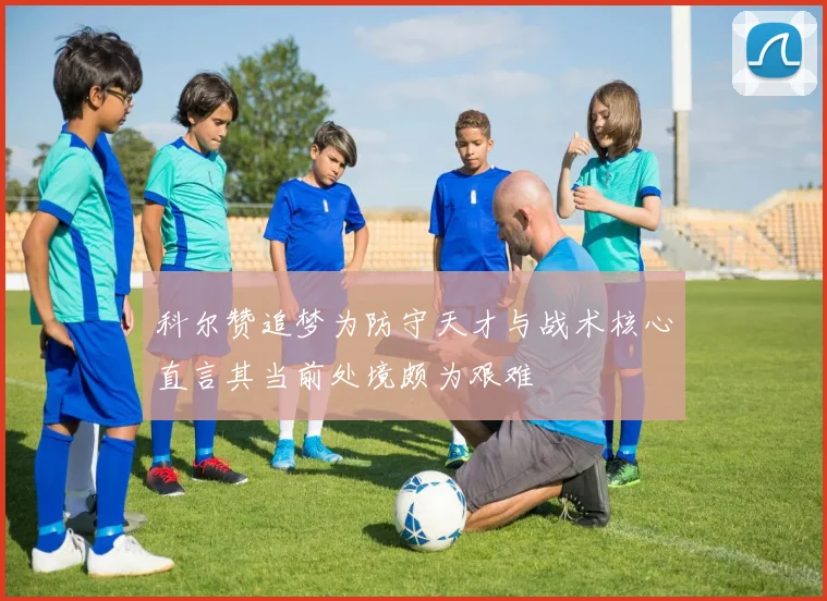 科尔赞追梦为防守天才与战术核心直言其当前处境颇为艰难