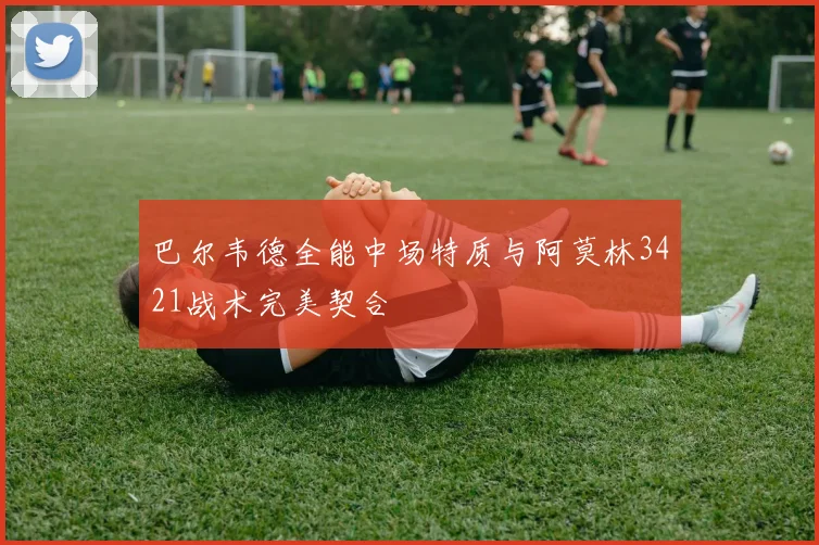 巴尔韦德全能中场特质与阿莫林3421战术完美契合