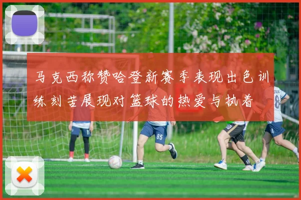 马克西称赞哈登新赛季表现出色训练刻苦展现对篮球的热爱与执着