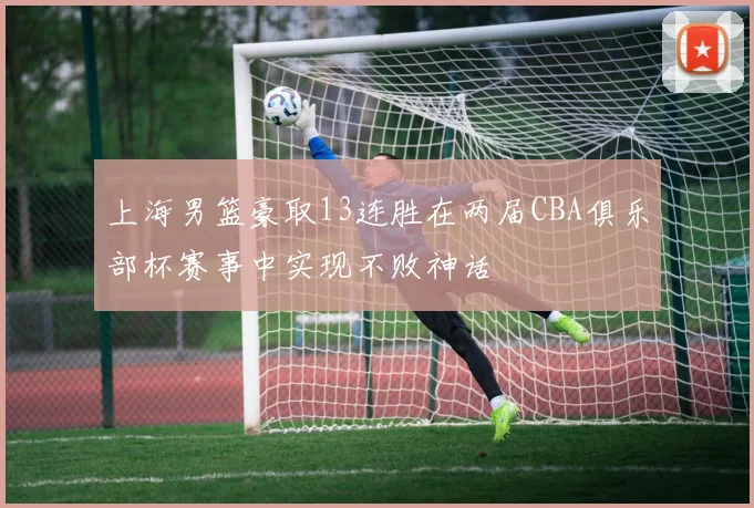 上海男篮豪取13连胜在两届CBA俱乐部杯赛事中实现不败神话