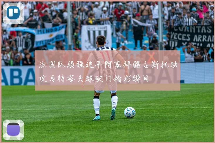 法国队顽强追平阿塞拜疆古斯托助攻马特塔头球破门精彩瞬间