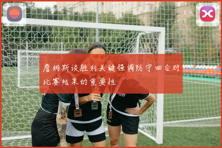 詹姆斯谈胜利关键强调防守回合对比赛结果的重要性