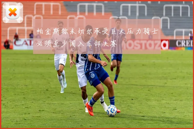 帕金斯称米切尔承受巨大压力骑士必须至少闯入东部决赛
