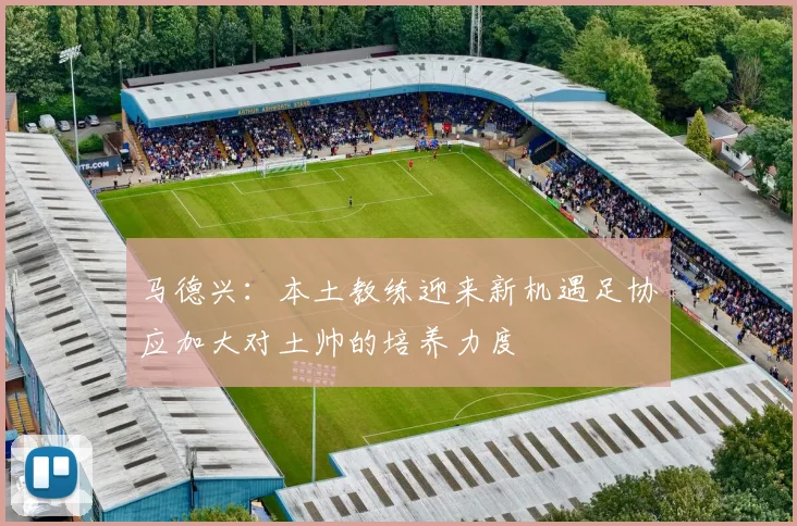 马德兴：本土教练迎来新机遇足协应加大对土帅的培养力度
