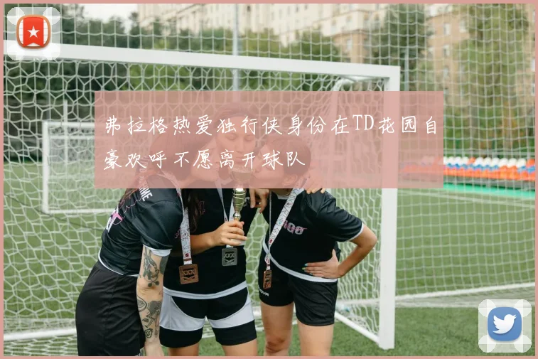弗拉格热爱独行侠身份在TD花园自豪欢呼不愿离开球队