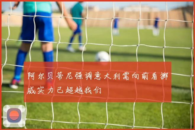 阿尔贝蒂尼强调意大利需向前看挪威实力已超越我们