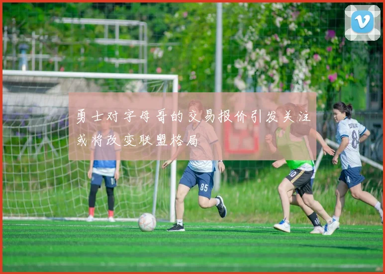 勇士对字母哥的交易报价引发关注或将改变联盟格局