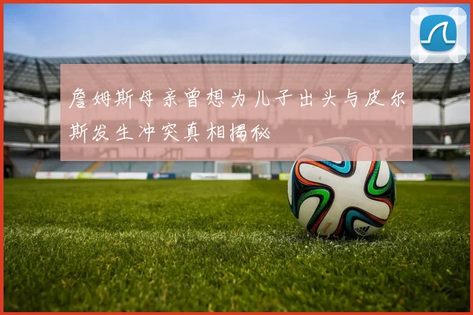 詹姆斯母亲曾想为儿子出头与皮尔斯发生冲突真相揭秘