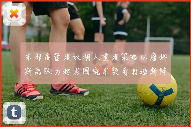 东部高管建议湖人重建策略以詹姆斯离队为起点围绕东契奇打造新阵容