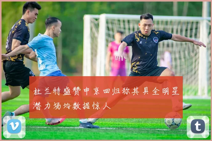 杜兰特盛赞申京回归称其具全明星潜力场均数据惊人