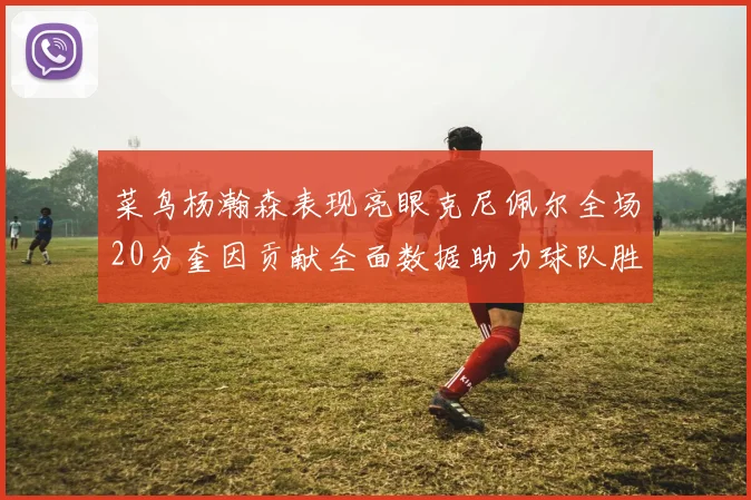 菜鸟杨瀚森表现亮眼克尼佩尔全场20分奎因贡献全面数据助力球队胜利