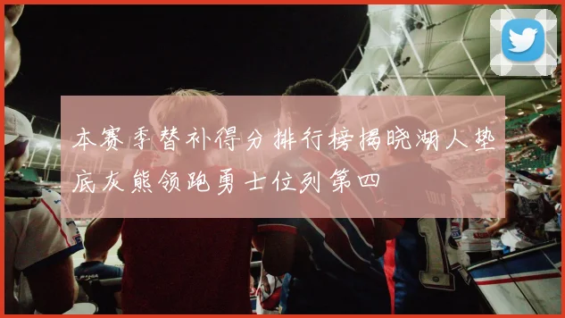 本赛季替补得分排行榜揭晓湖人垫底灰熊领跑勇士位列第四