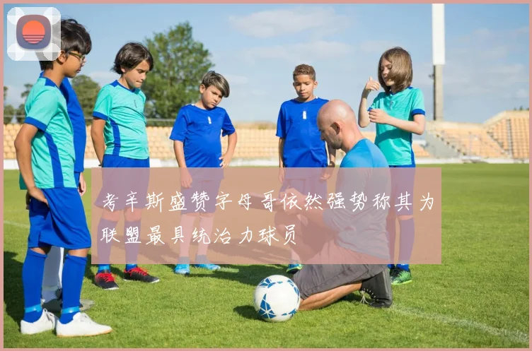 考辛斯盛赞字母哥依然强势称其为联盟最具统治力球员
