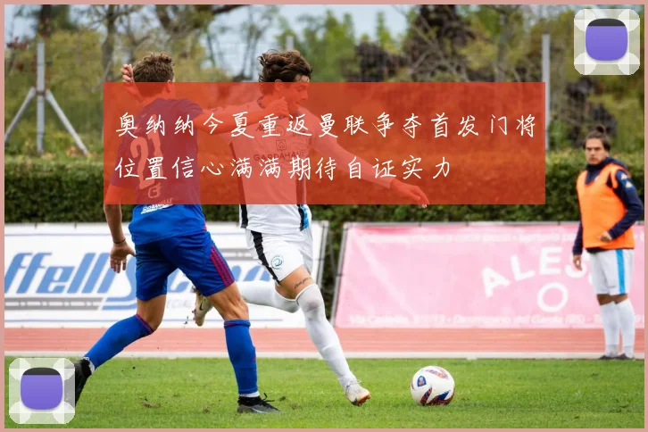 奥纳纳今夏重返曼联争夺首发门将位置信心满满期待自证实力