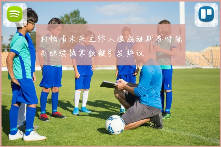利物浦未来主帅人选成谜斯洛特能否继续执掌教鞭引发热议