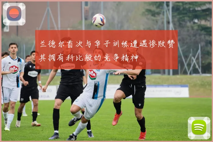 兰德尔首次与华子训练遭遇惨败赞其拥有科比般的竞争精神