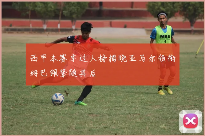 西甲本赛季过人榜揭晓亚马尔领衔姆巴佩紧随其后